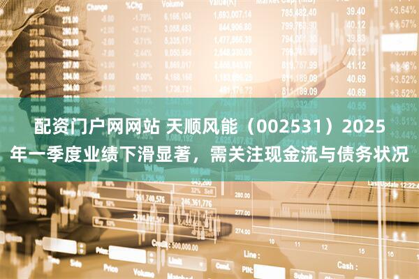 配资门户网网站 天顺风能（002531）2025年一季度业绩下滑显著，需关注现金流与债务状况