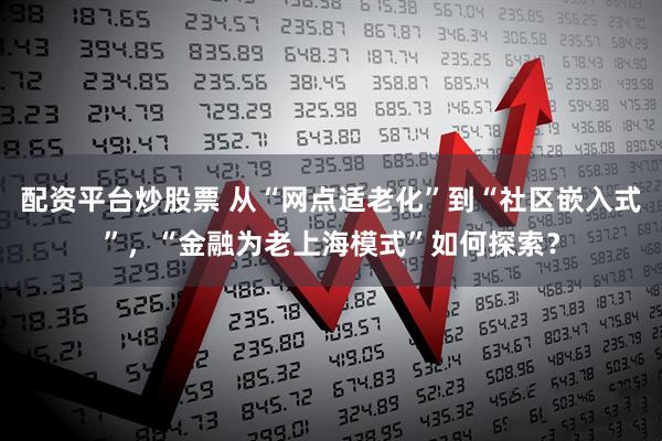 配资平台炒股票 从“网点适老化”到“社区嵌入式”，“金融为老上海模式”如何探索？