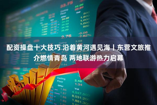 配资操盘十大技巧 沿着黄河遇见海丨东营文旅推介燃情青岛 两地联游热力启幕