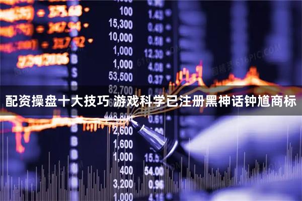 配资操盘十大技巧 游戏科学已注册黑神话钟馗商标