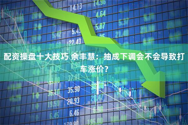 配资操盘十大技巧 余丰慧：抽成下调会不会导致打车涨价？