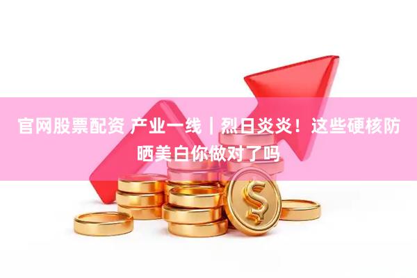 官网股票配资 产业一线｜烈日炎炎！这些硬核防晒美白你做对了吗