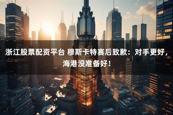 浙江股票配资平台 穆斯卡特赛后致歉：对手更好，海港没准备好！