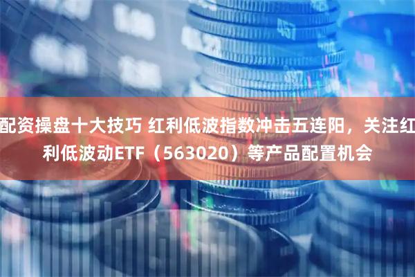 配资操盘十大技巧 红利低波指数冲击五连阳，关注红利低波动ETF（563020）等产品配置机会