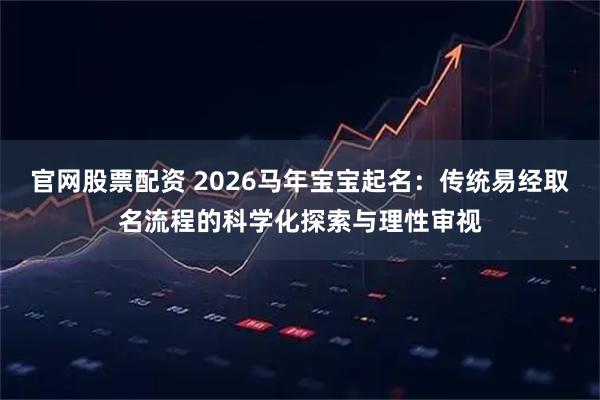 官网股票配资 2026马年宝宝起名：传统易经取名流程的科学化探索与理性审视