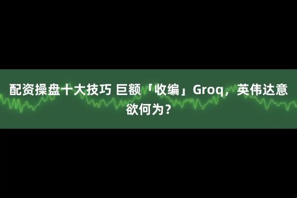 配资操盘十大技巧 巨额「收编」Groq，英伟达意欲何为？