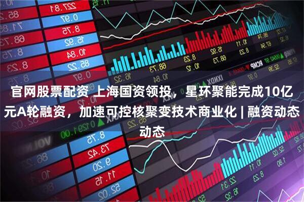 官网股票配资 上海国资领投，星环聚能完成10亿元A轮融资，加速可控核聚变技术商业化 | 融资动态