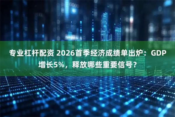 专业杠杆配资 2026首季经济成绩单出炉：GDP增长5%，释放哪些重要信号？
